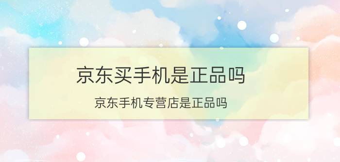 京东买手机是正品吗 京东手机专营店是正品吗？